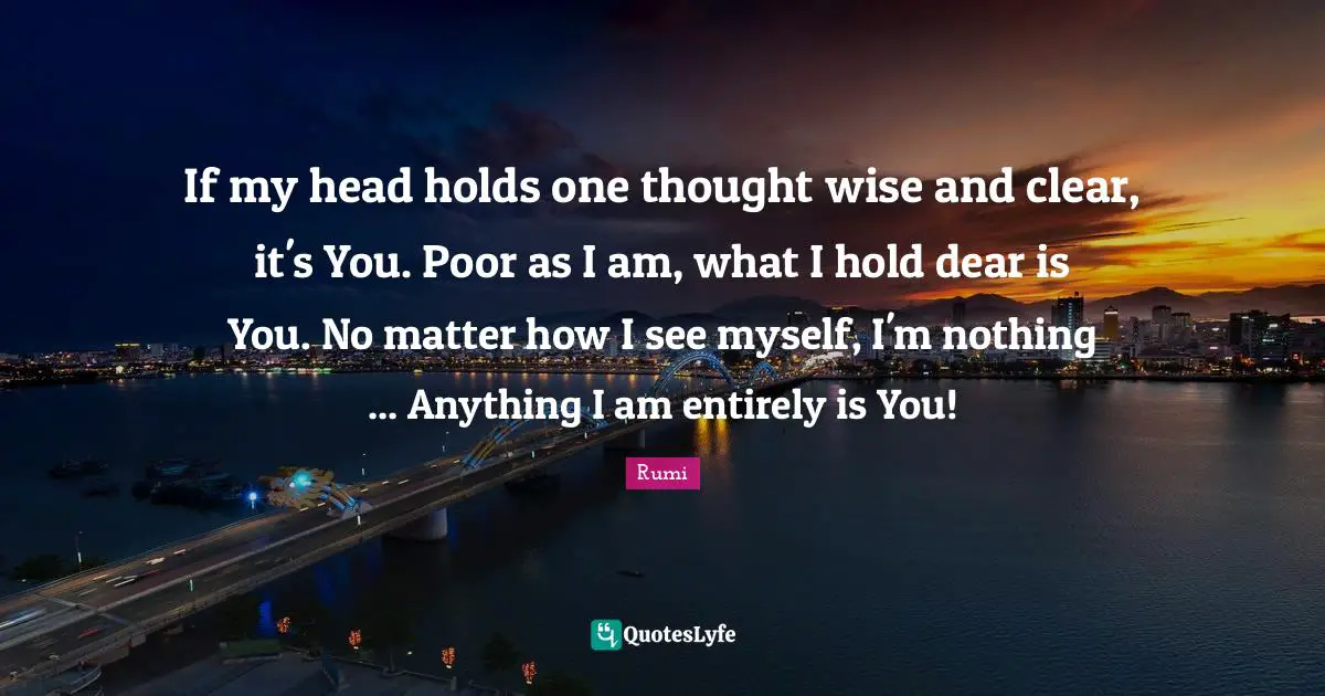 If my head holds one thought wise and clear, it's You. Poor as I am, what I hold dear is You. No matter how I see myself, I'm nothing ... Anything I am entirely is You!