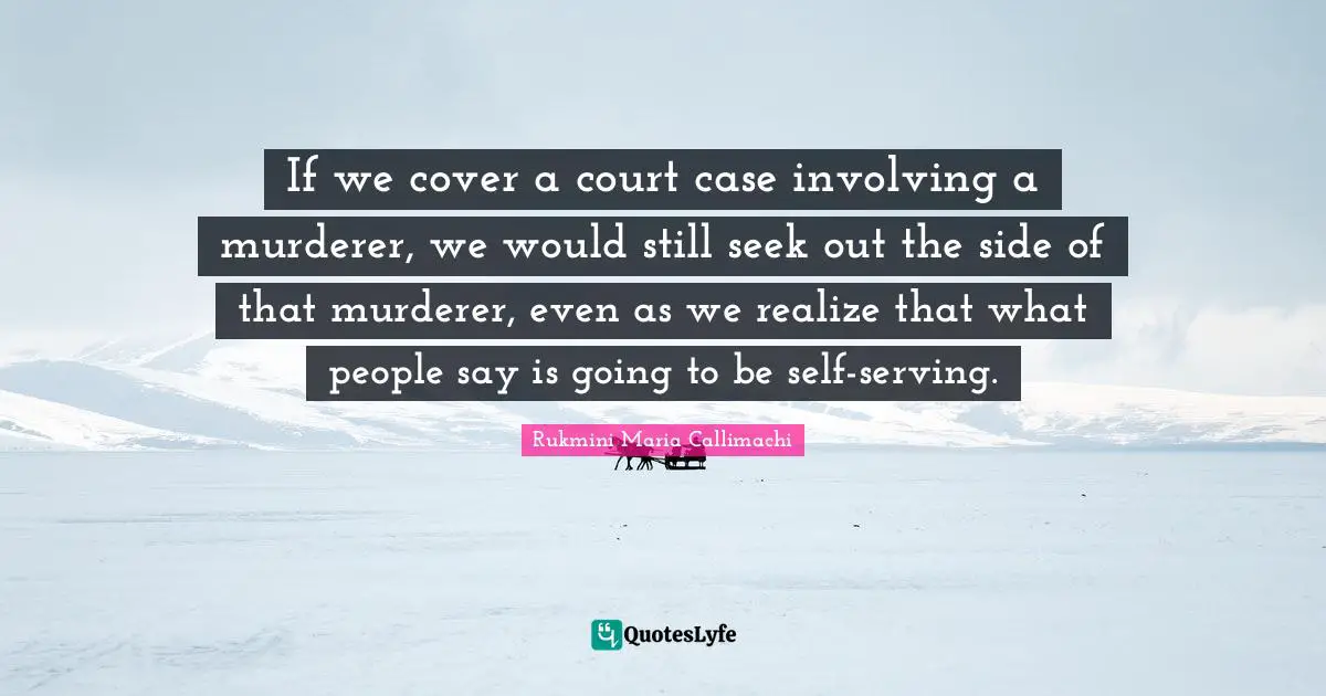If we cover a court case involving a murderer, we would still seek out the side of that murderer, even as we realize that what people say is going to be self-serving.