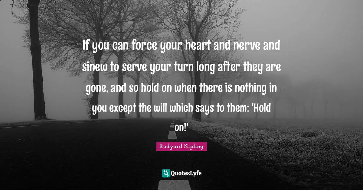 If you can force your heart and nerve and sinew to serve your turn long after they are gone, and so hold on when there is nothing in you except the will which says to them: 'Hold on!'