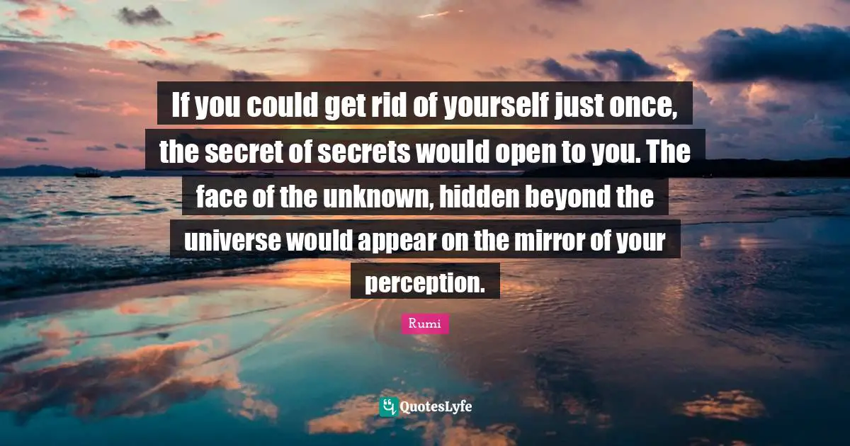 If you could get rid of yourself just once, the secret of secrets would open to you. The face of the unknown, hidden beyond the universe would appear on the mirror of your perception.