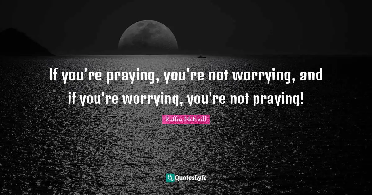 If you're praying, you're not worrying, and if you're worrying, you're not praying!