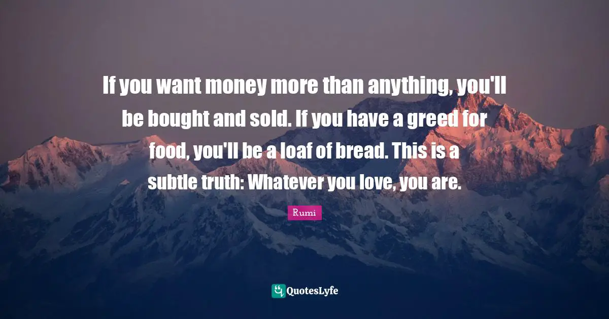 If you want money more than anything, you'll be bought and sold. If you have a greed for food, you'll be a loaf of bread. This is a subtle truth: Whatever you love, you are.