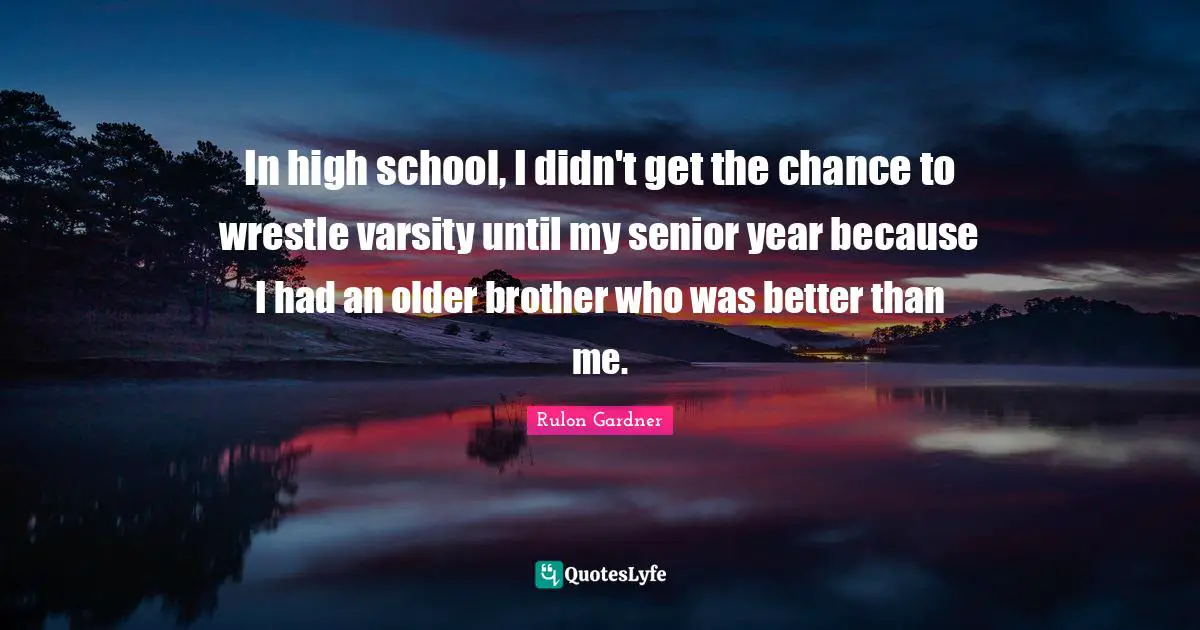 In high school, I didn't get the chance to wrestle varsity until my senior year because I had an older brother who was better than me.