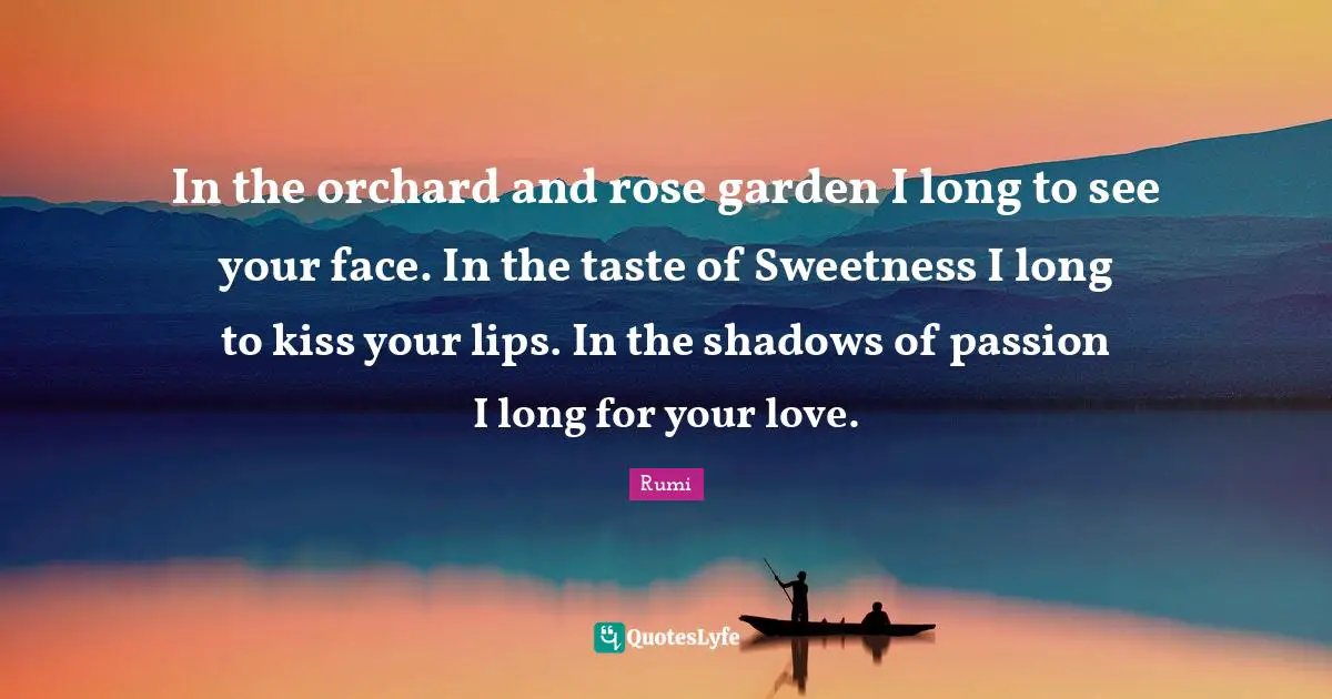 In the orchard and rose garden I long to see your face. In the taste of Sweetness I long to kiss your lips. In the shadows of passion I long for your love.