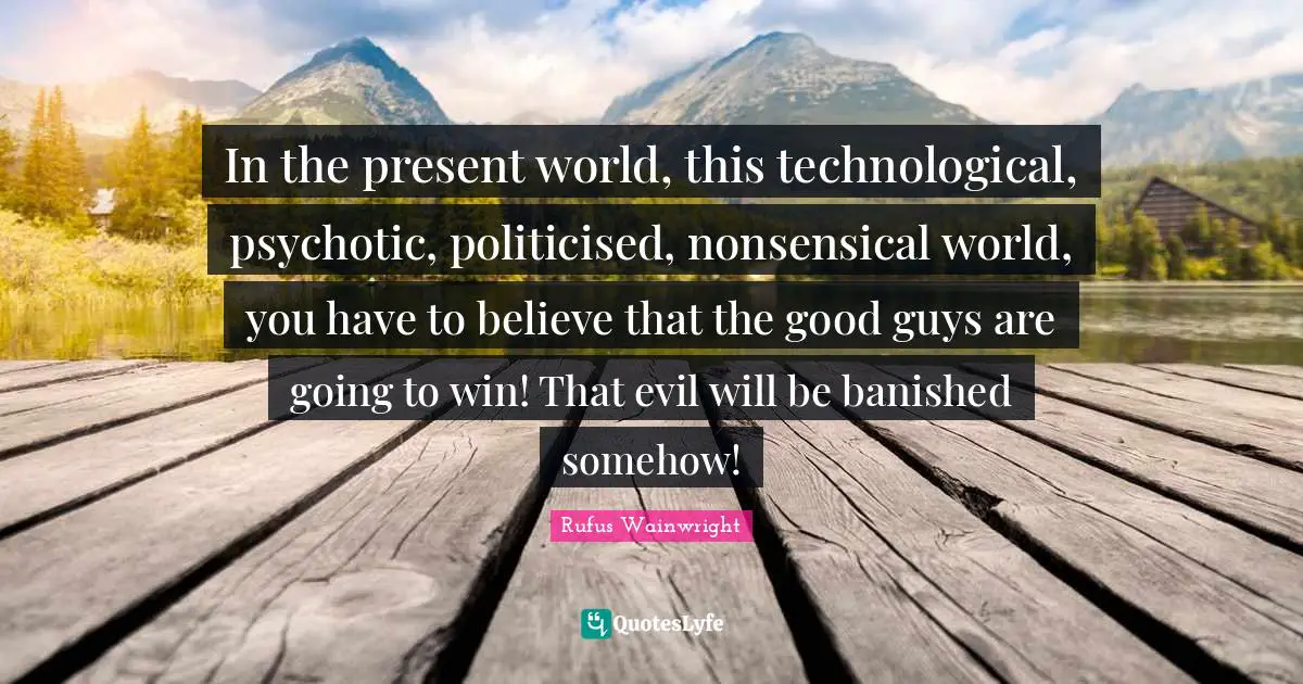 In the present world, this technological, psychotic, politicised, nonsensical world, you have to believe that the good guys are going to win! That evil will be banished somehow!