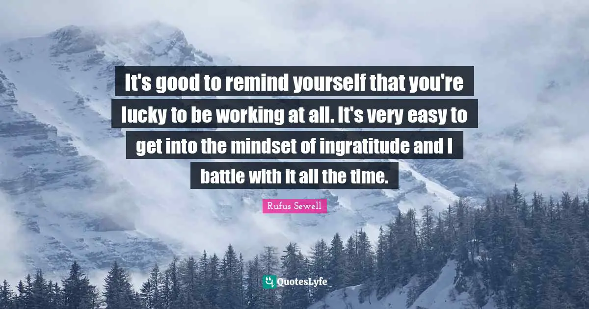 Easy To Get Quotes: "It's good to remind yourself that you're lucky to be working at all. It's very easy to get into the mindset of ingratitude and I battle with it all the time."