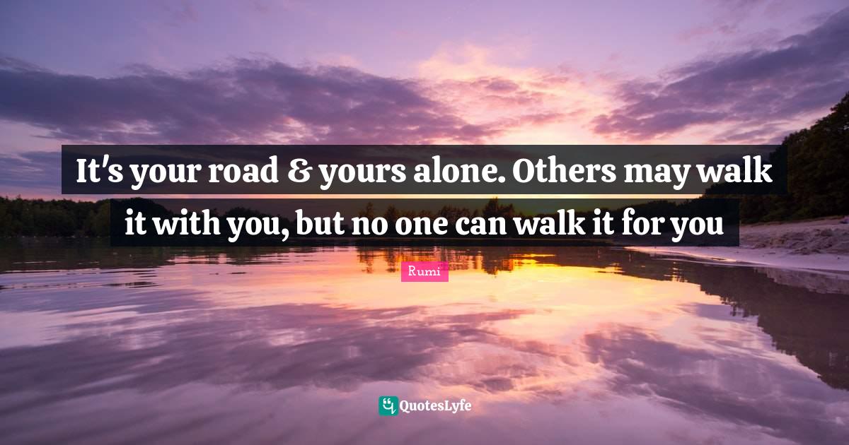 It's your road & yours alone. Others may walk it with you, but no one