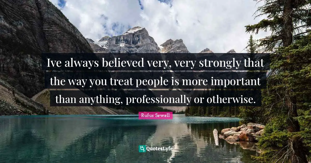Ive always believed very, very strongly that the way you treat people is more important than anything, professionally or otherwise.