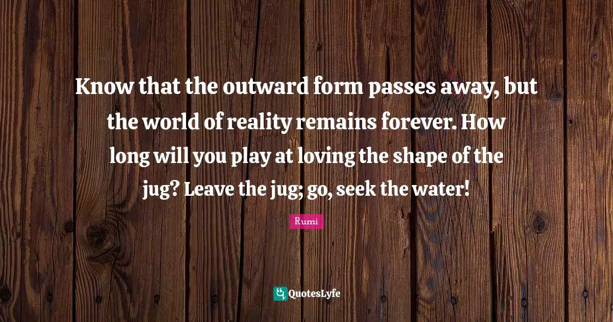Know that the outward form passes away, but the world of reality remains forever. How long will you play at loving the shape of the jug? Leave the jug; go, seek the water!