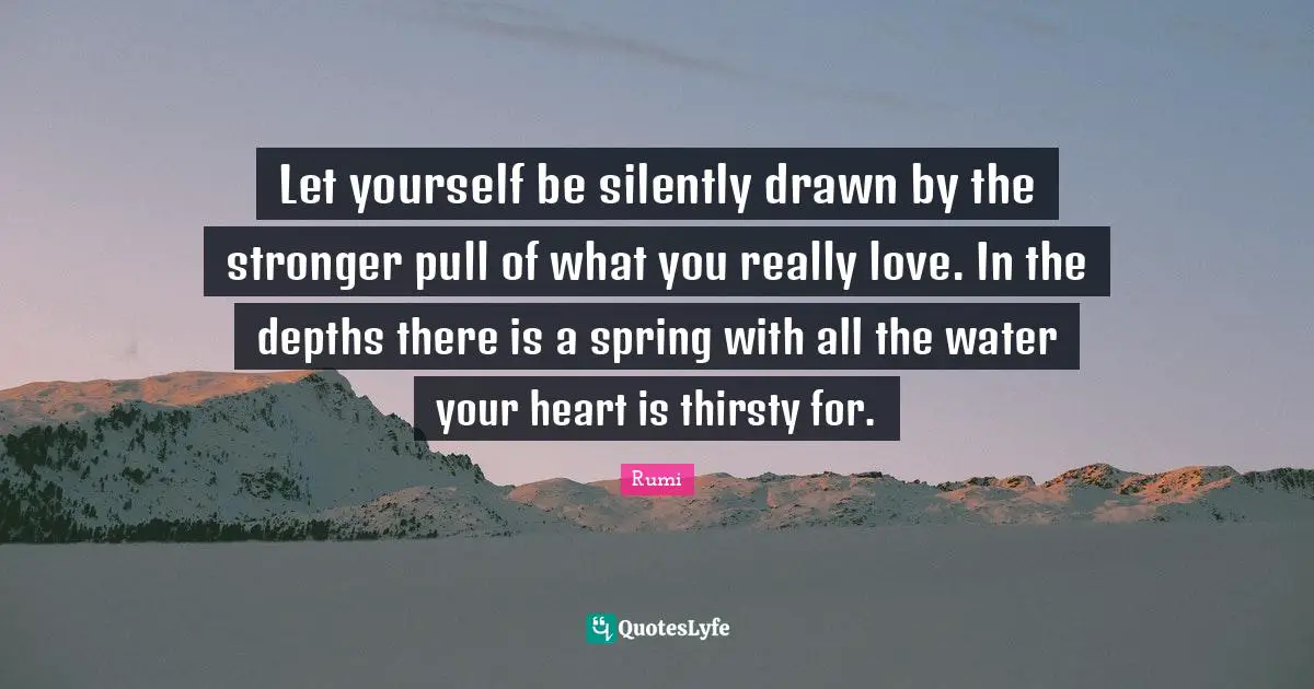 Let yourself be silently drawn by the stronger pull of what you really love. In the depths there is a spring with all the water your heart is thirsty for.