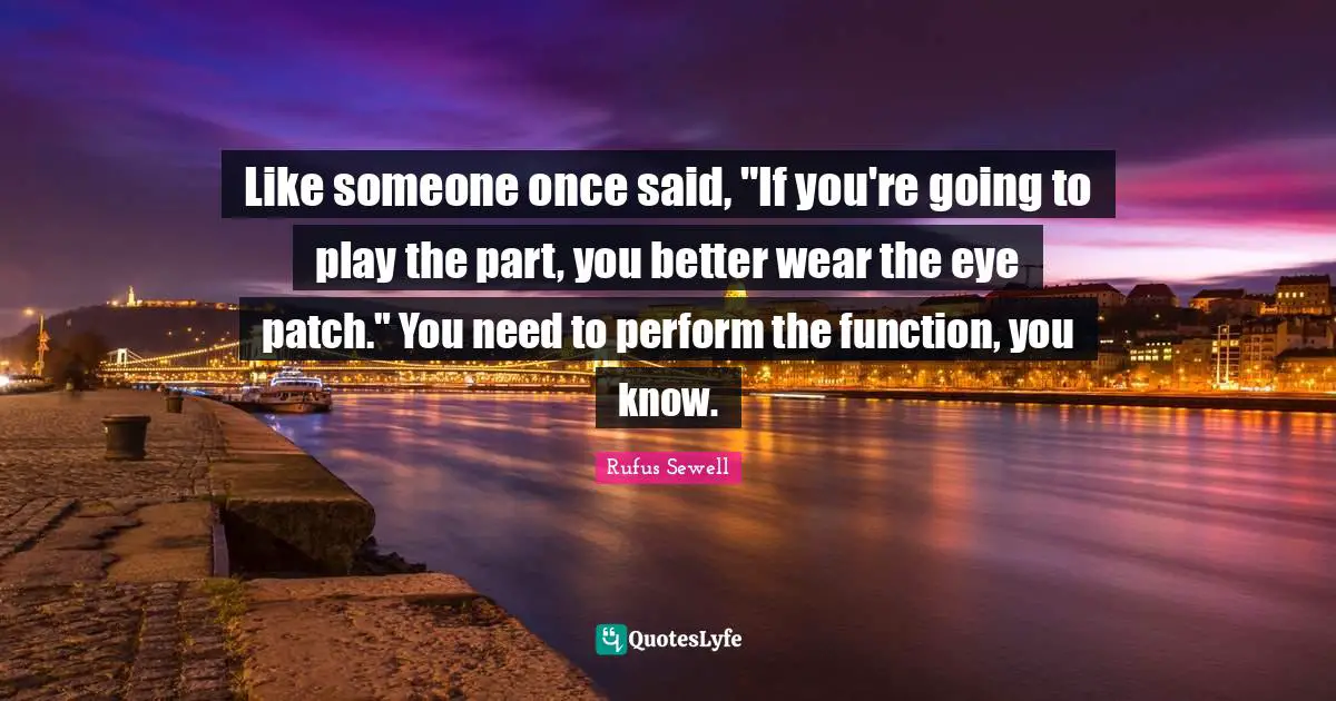 Like someone once said, "If you're going to play the part, you better wear the eye patch." You need to perform the function, you know.