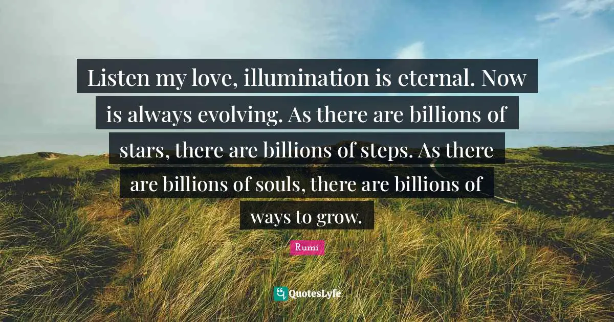 Listen my love, illumination is eternal. Now is always evolving. As there are billions of stars, there are billions of steps. As there are billions of souls, there are billions of ways to grow.