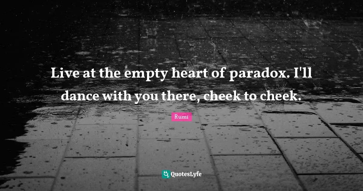 Live at the empty heart of paradox. I'll dance with you there, cheek to cheek.