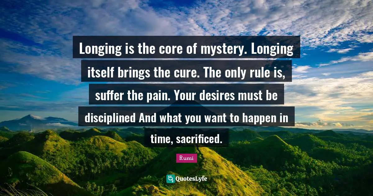 Longing is the core of mystery. Longing itself brings the cure. The only rule is, suffer the pain. Your desires must be disciplined And what you want to happen in time, sacrificed.
