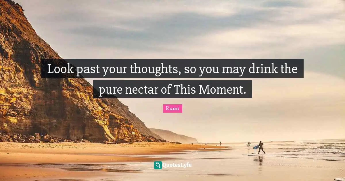 Look past your thoughts, so you may drink the pure nectar of This Moment.