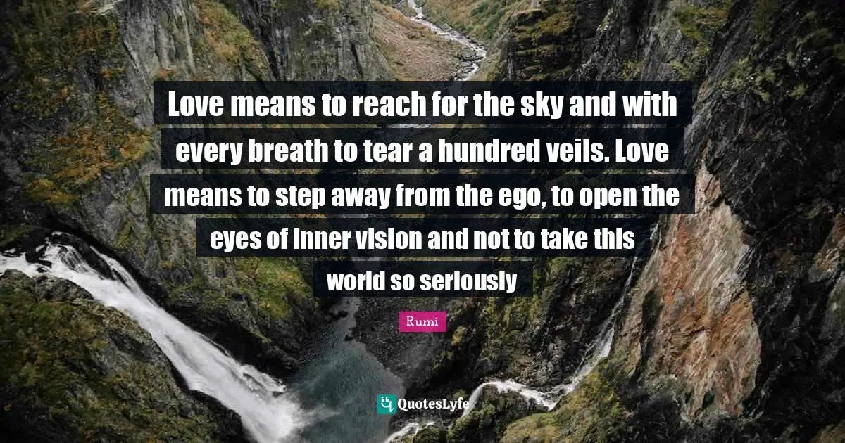 Veils Quotes: "Love means to reach for the sky and with every breath to tear a hundred veils. Love means to step away from the ego, to open the eyes of inner vision and not to take this world so seriously"