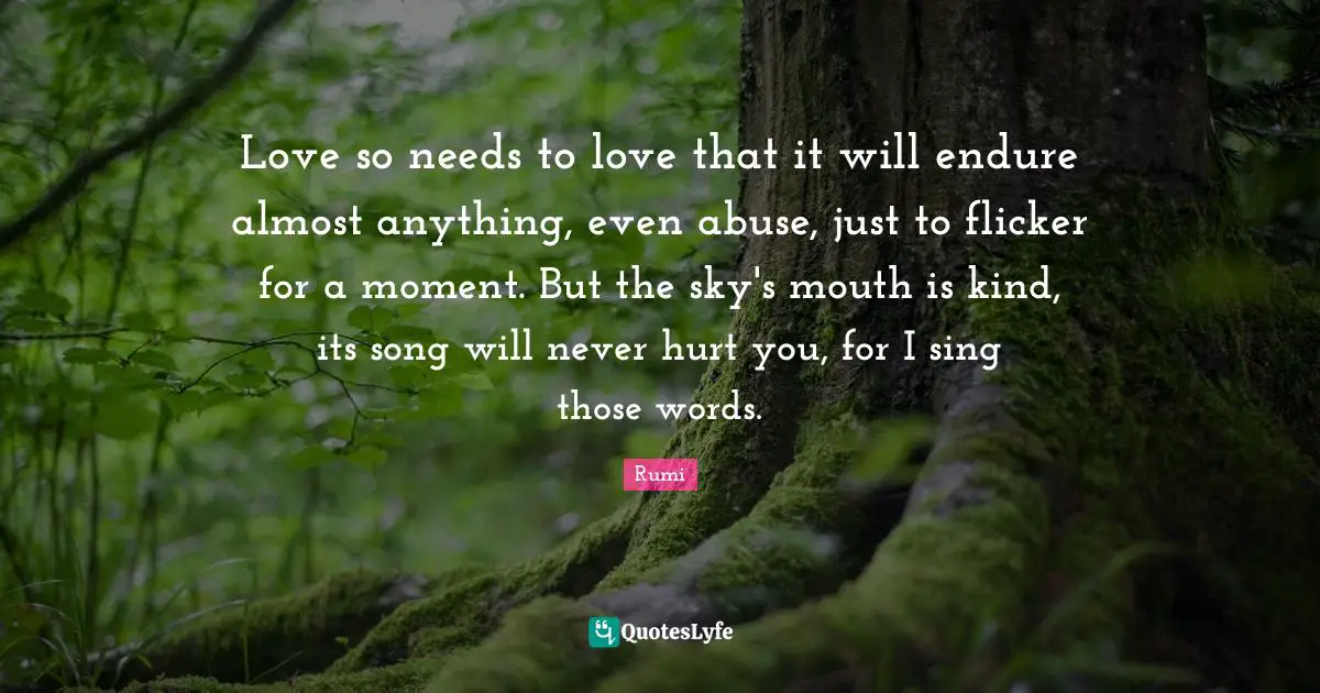 Love so needs to love that it will endure almost anything, even abuse, just to flicker for a moment. But the sky's mouth is kind, its song will never hurt you, for I sing those words.