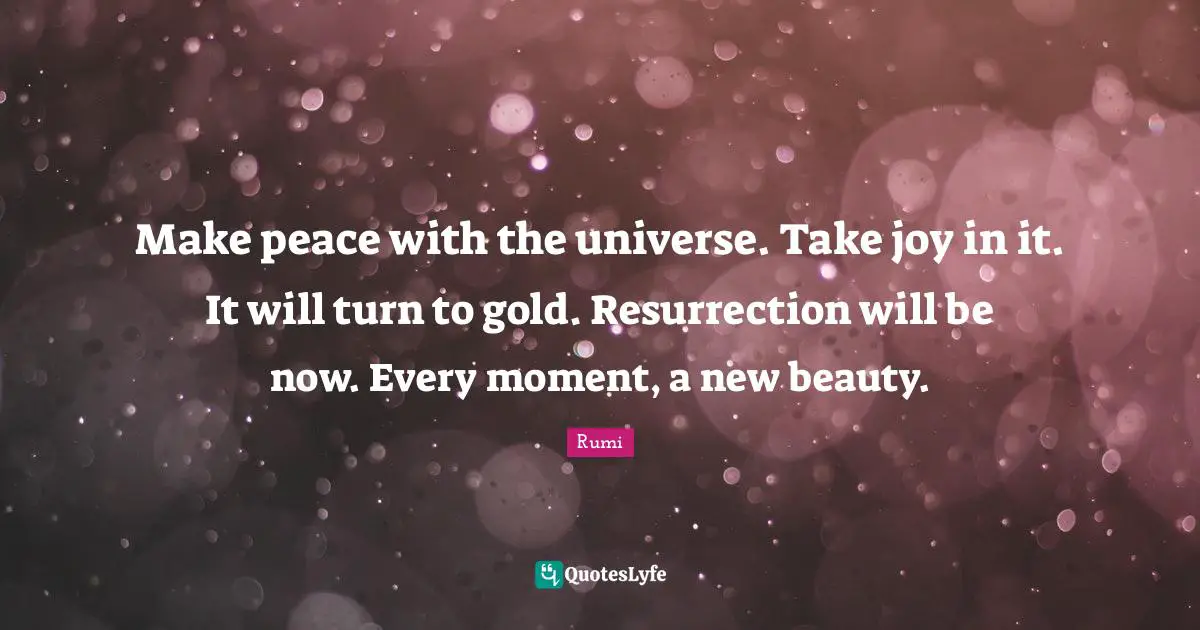 Make peace with the universe. Take joy in it. It will turn to gold. Resurrection will be now. Every moment, a new beauty.