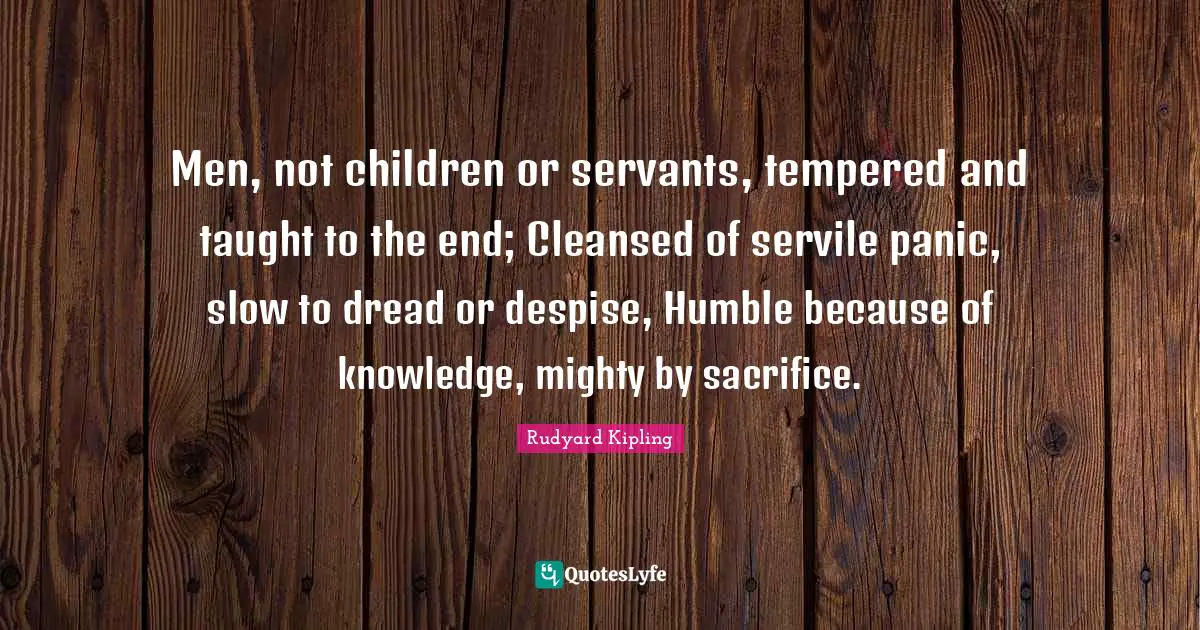 Men, not children or servants, tempered and taught to the end; Cleansed of servile panic, slow to dread or despise, Humble because of knowledge, mighty by sacrifice.