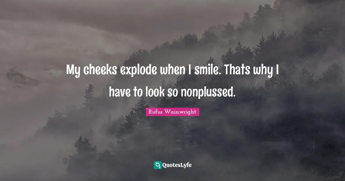 My cheeks explode when I smile. Thats why I have to look so nonplussed.