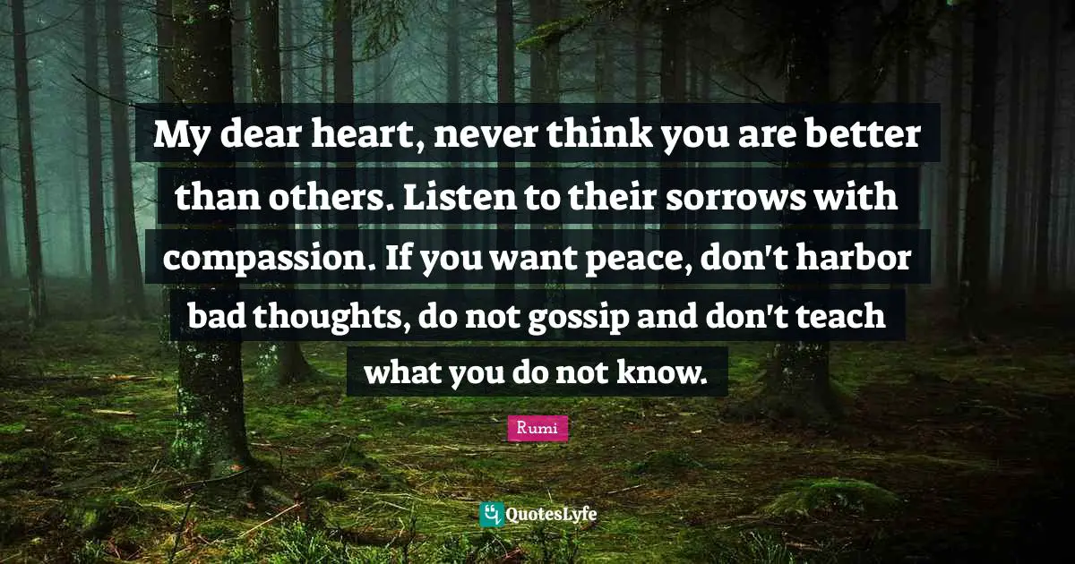 Rumi Quotes: My dear heart, never think you are better than others. Listen to their sorrows with compassion. If you want peace, don't harbor bad thoughts, do not gossip and don't teach what you do not know.