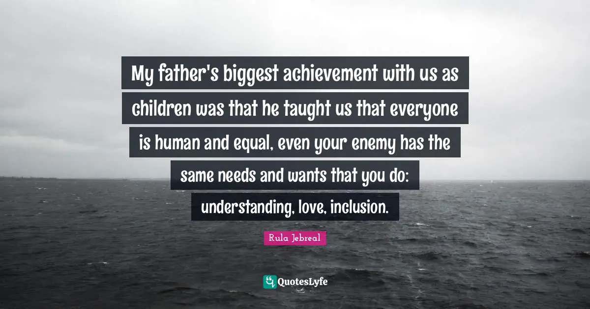 My father's biggest achievement with us as children was that he taught us that everyone is human and equal, even your enemy has the same needs and wants that you do: understanding, love, inclusion.