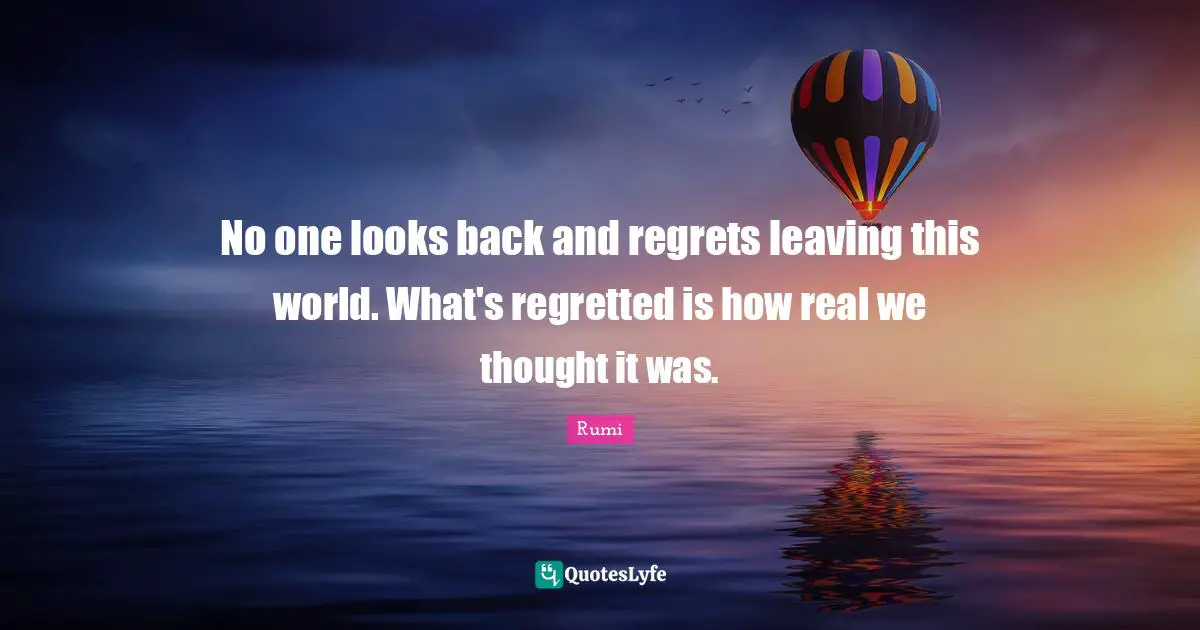 No one looks back and regrets leaving this world. What's regretted is how real we thought it was.