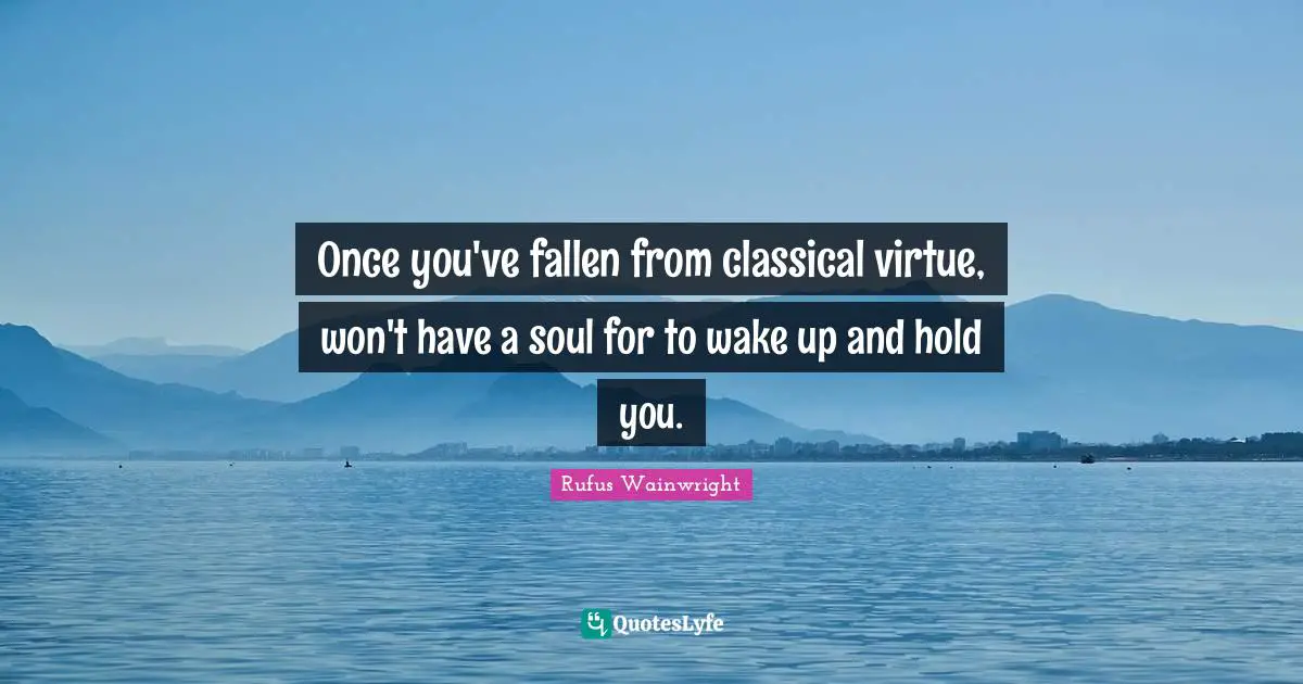 Once you've fallen from classical virtue, won't have a soul for to wake up and hold you.