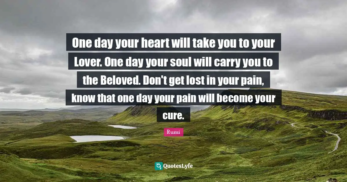 One day your heart will take you to your Lover. One day your soul will carry you to the Beloved. Don't get lost in your pain, know that one day your pain will become your cure.