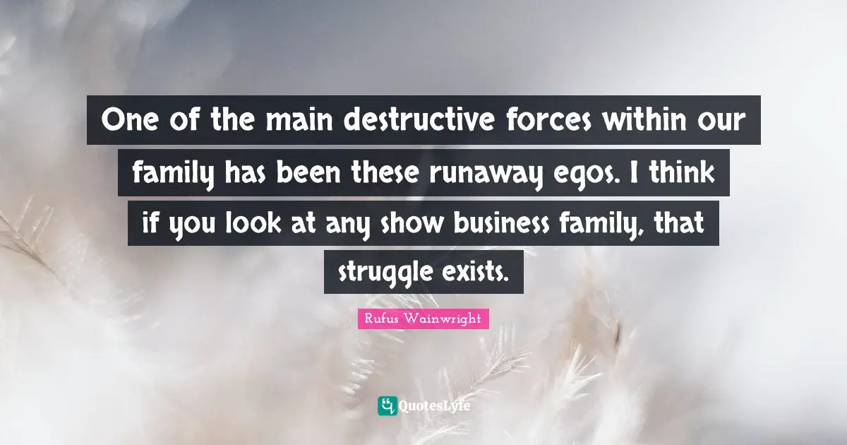 One of the main destructive forces within our family has been these runaway egos. I think if you look at any show business family, that struggle exists.