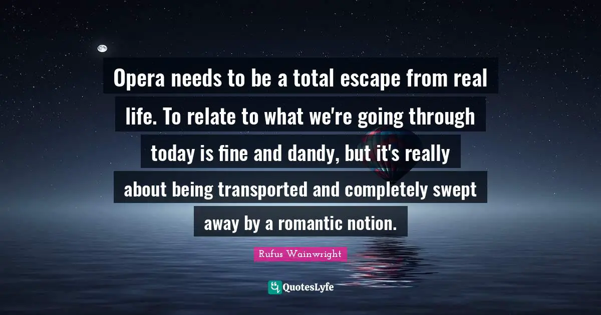 Opera needs to be a total escape from real life. To relate to what we're going through today is fine and dandy, but it's really about being transported and completely swept away by a romantic notion.