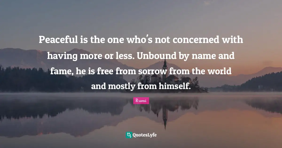 Peaceful is the one who's not concerned with having more or less. Unbound by name and fame, he is free from sorrow from the world and mostly from himself.