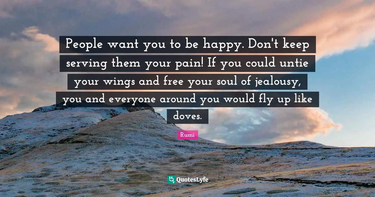 People want you to be happy. Don't keep serving them your pain! If you could untie your wings and free your soul of jealousy, you and everyone around you would fly up like doves.