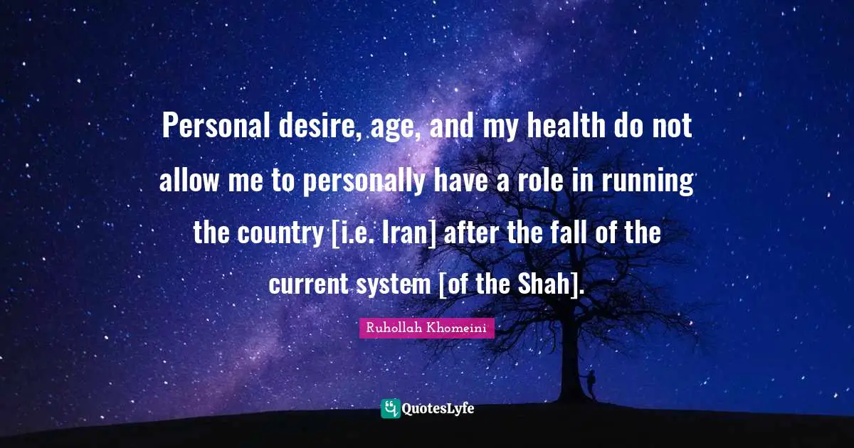Ruhollah Khomeini Quotes: "Personal desire, age, and my health do not allow me to personally have a role in running the country [i.e. Iran] after the fall of the current system [of the Shah]."