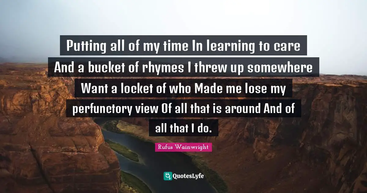 Putting all of my time In learning to care And a bucket of rhymes I threw up somewhere Want a locket of who Made me lose my perfunctory view Of all that is around And of all that I do.