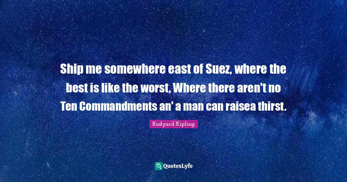 Ship me somewhere east of Suez, where the best is like the worst, Where there aren't no Ten Commandments an' a man can raisea thirst.
