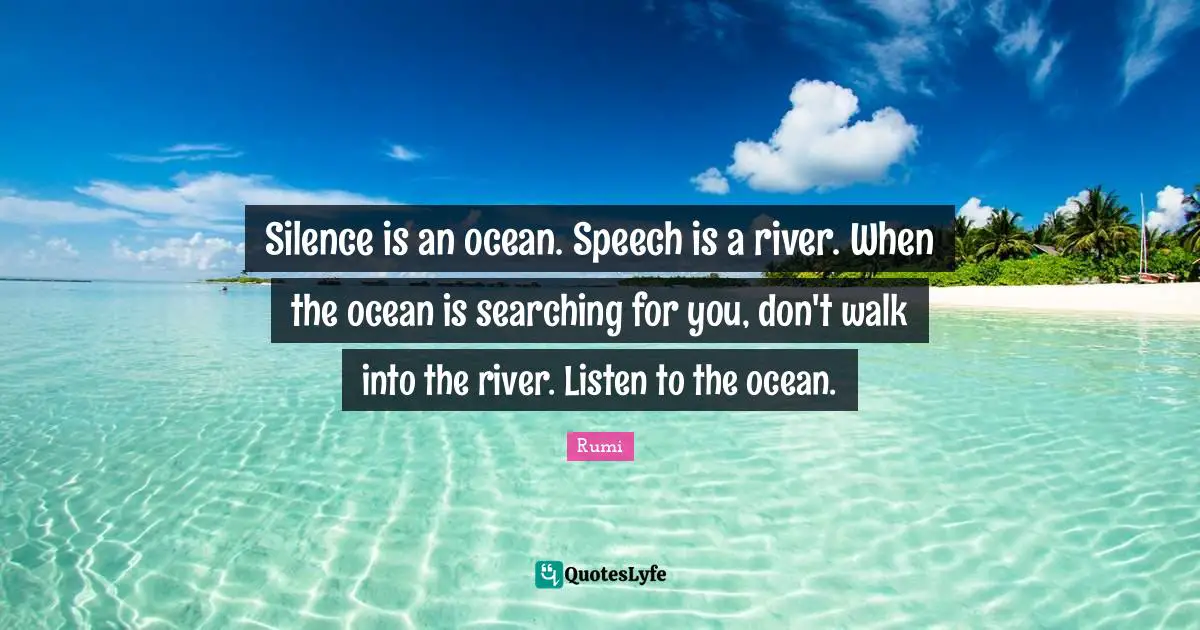 Silence is an ocean. Speech is a river. When the ocean is searching for you, don't walk into the river. Listen to the ocean.