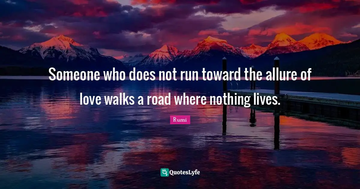 Someone who does not run toward the allure of love walks a road where nothing lives.