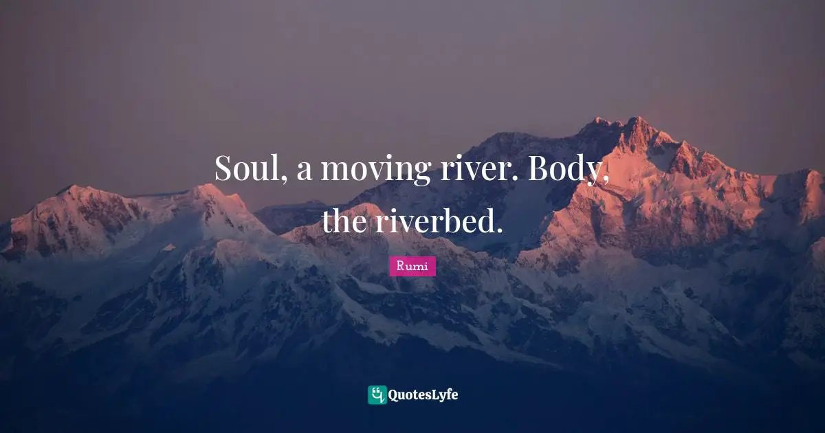 Soul, a moving river. Body, the riverbed.