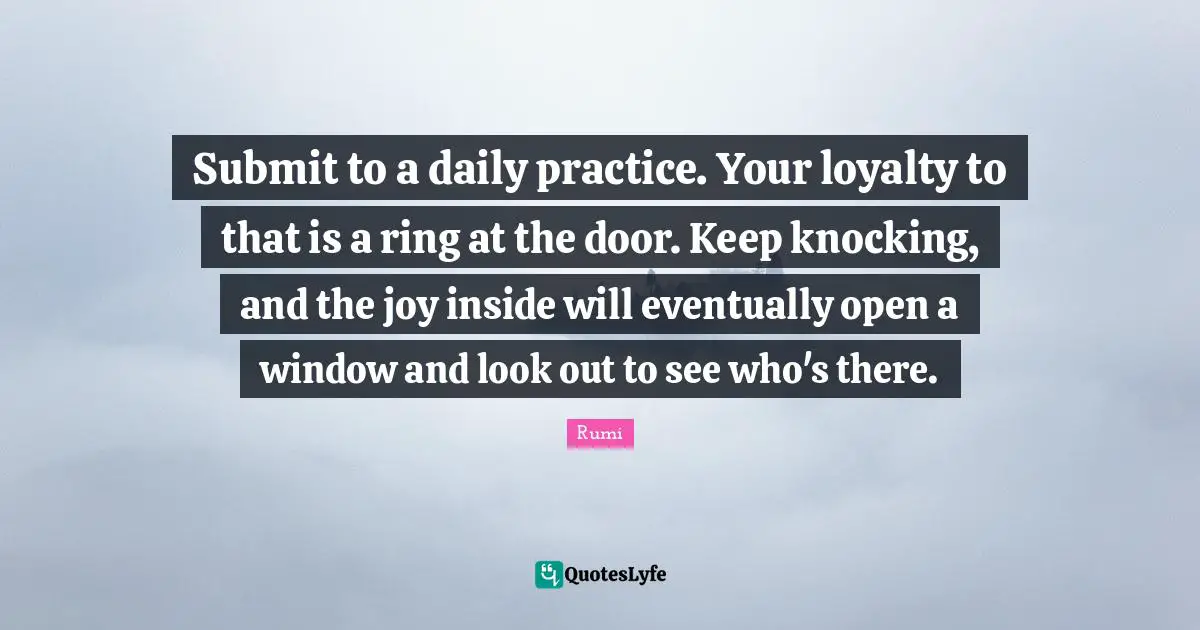 Submit to a daily practice. Your loyalty to that is a ring at the door. Keep knocking, and the joy inside will eventually open a window and look out to see who's there.