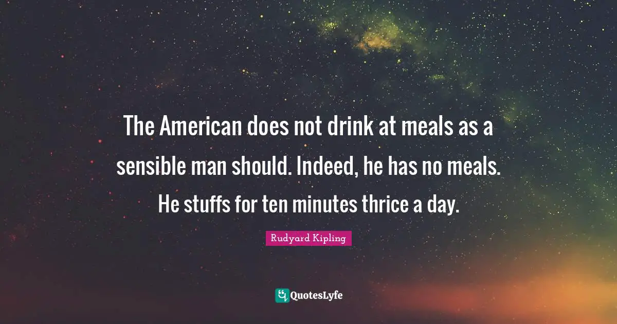 The American does not drink at meals as a sensible man should. Indeed, he has no meals. He stuffs for ten minutes thrice a day.