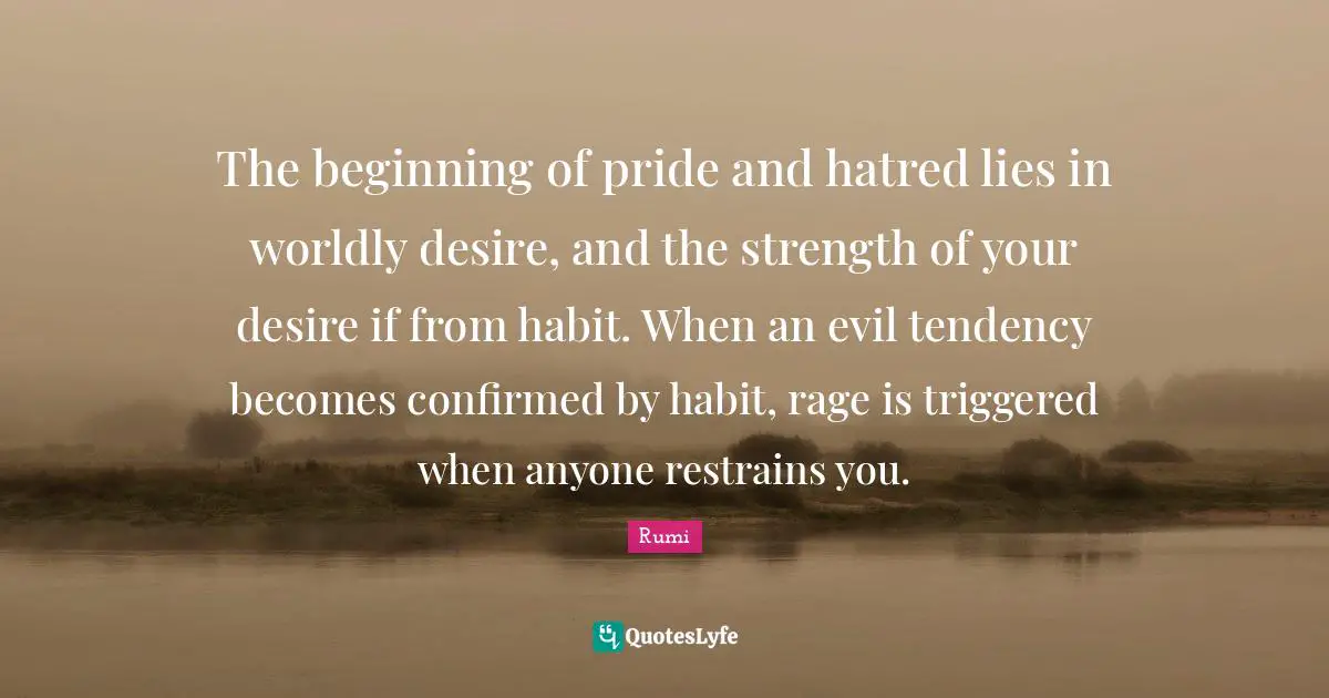 Worldly Quotes: "The beginning of pride and hatred lies in worldly desire, and the strength of your desire if from habit. When an evil tendency becomes confirmed by habit, rage is triggered when anyone restrains you."