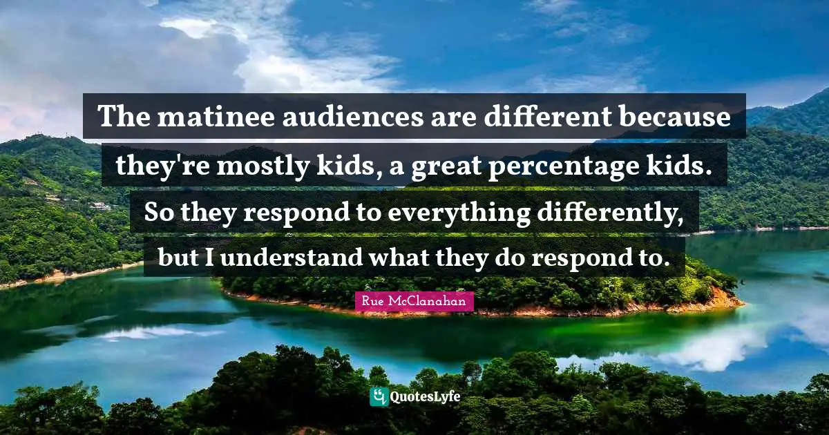 The matinee audiences are different because they're mostly kids, a great percentage kids. So they respond to everything differently, but I understand what they do respond to.