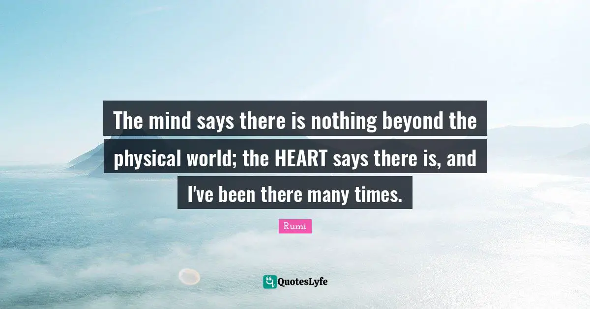 The mind says there is nothing beyond the physical world; the HEART says there is, and I've been there many times.