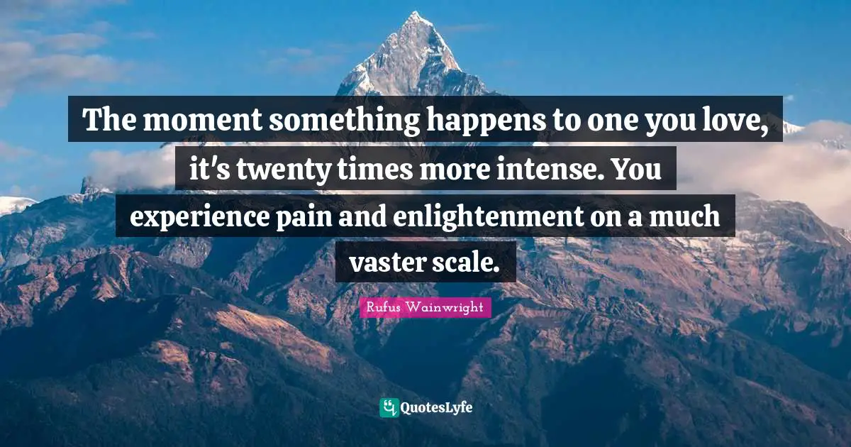 The moment something happens to one you love, it's twenty times more intense. You experience pain and enlightenment on a much vaster scale.