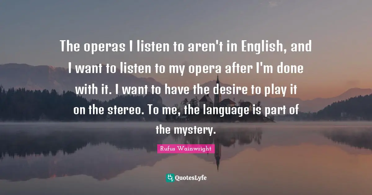 Rufus Wainwright Quotes: "The operas I listen to aren't in English, and I want to listen to my opera after I'm done with it. I want to have the desire to play it on the stereo. To me, the language is part of the mystery."