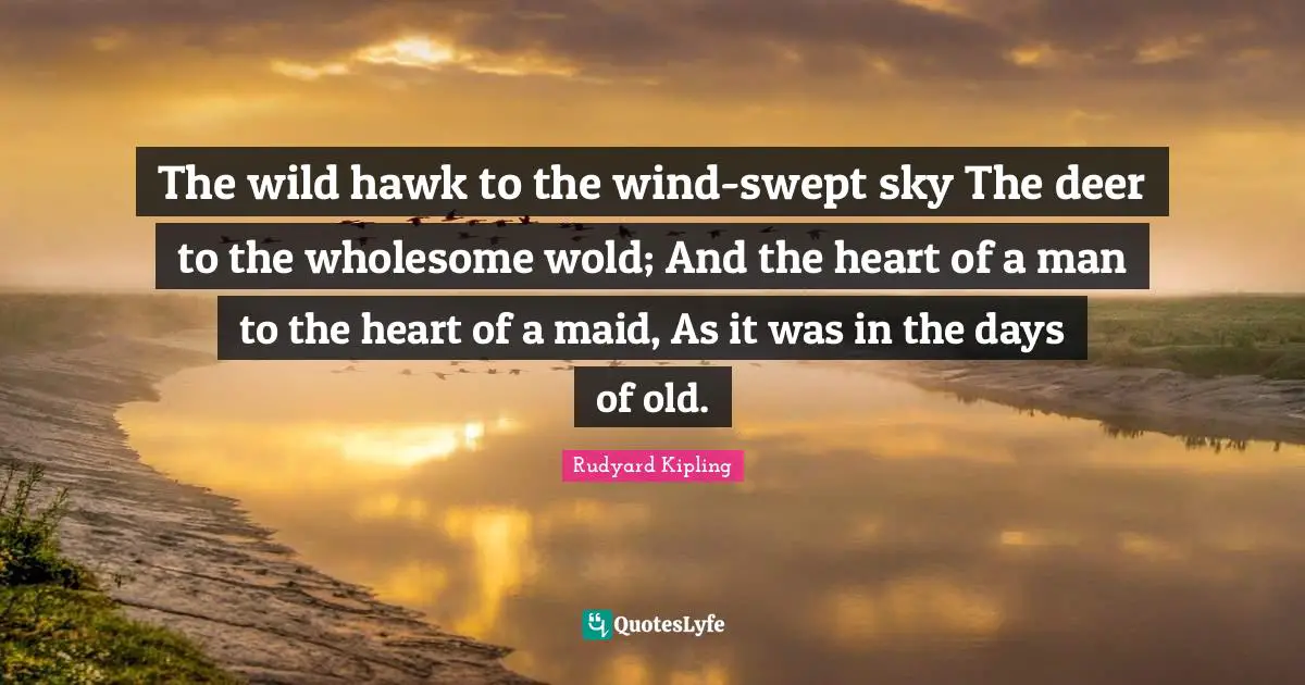 The wild hawk to the wind-swept sky The deer to the wholesome wold; And the heart of a man to the heart of a maid, As it was in the days of old.