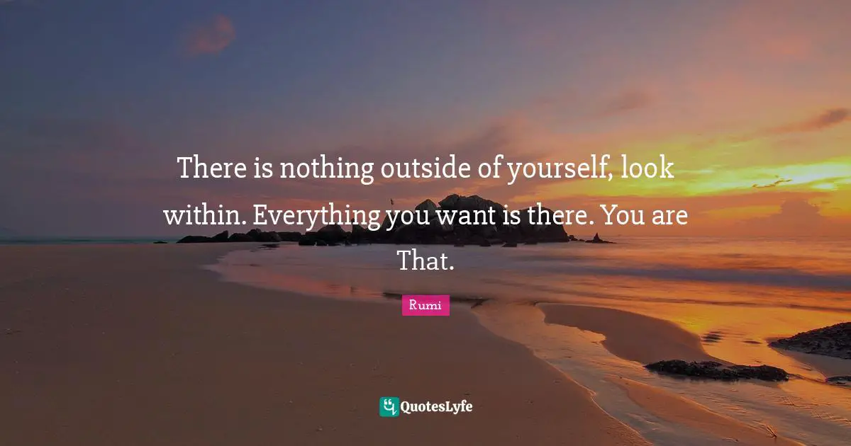 Rumi Quotes: "There is nothing outside of yourself, look within. Everything you want is there. You are That."