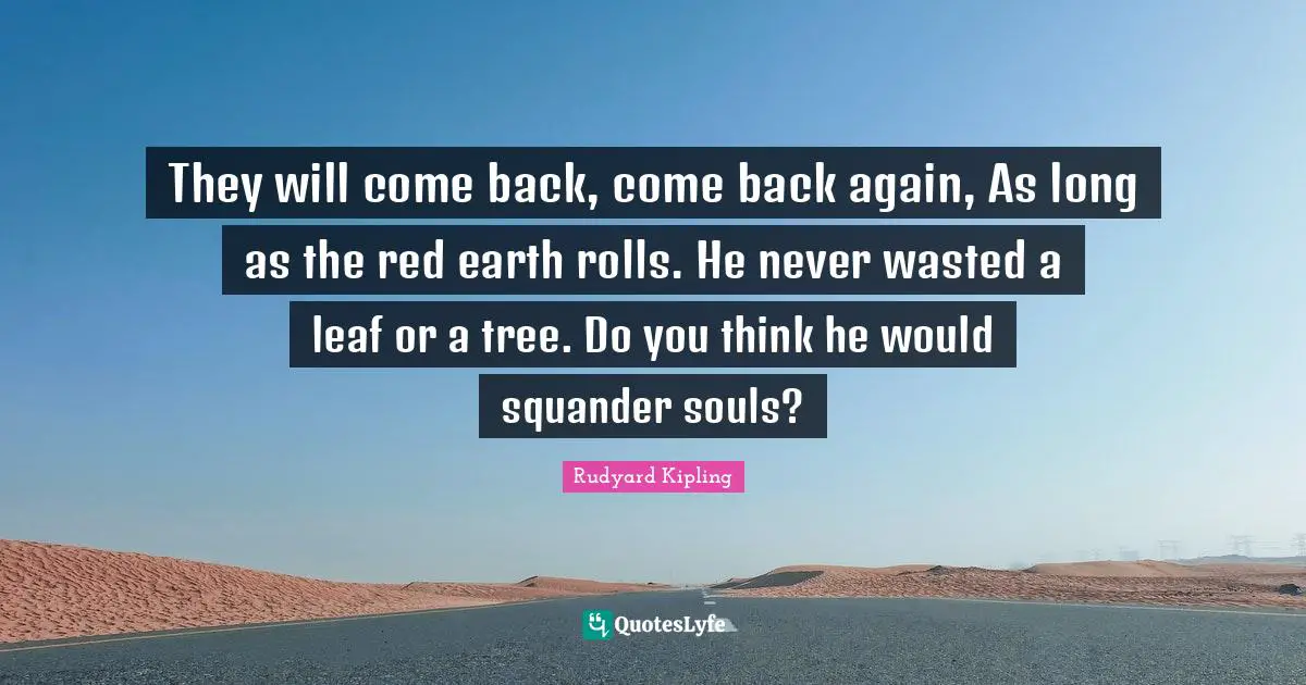 They will come back, come back again, As long as the red earth rolls. He never wasted a leaf or a tree. Do you think he would squander souls?