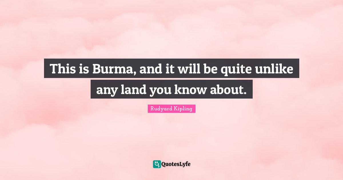 This is Burma, and it will be quite unlike any land you know about.... Quote by Rudyard Kipling